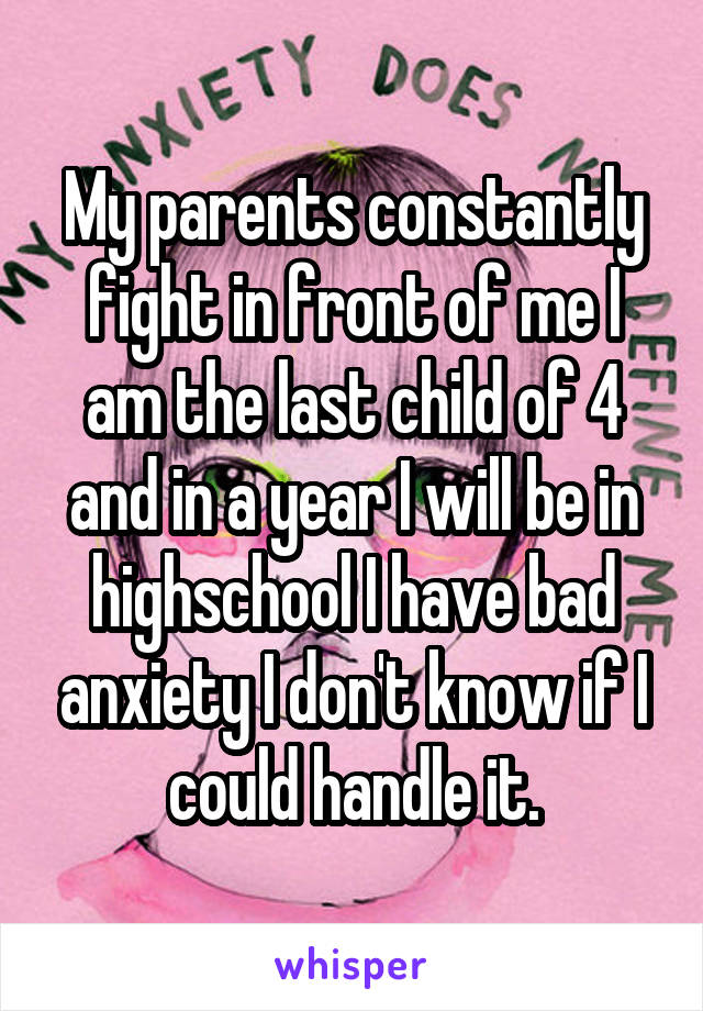 My parents constantly fight in front of me I am the last child of 4 and in a year I will be in highschool I have bad anxiety I don't know if I could handle it.