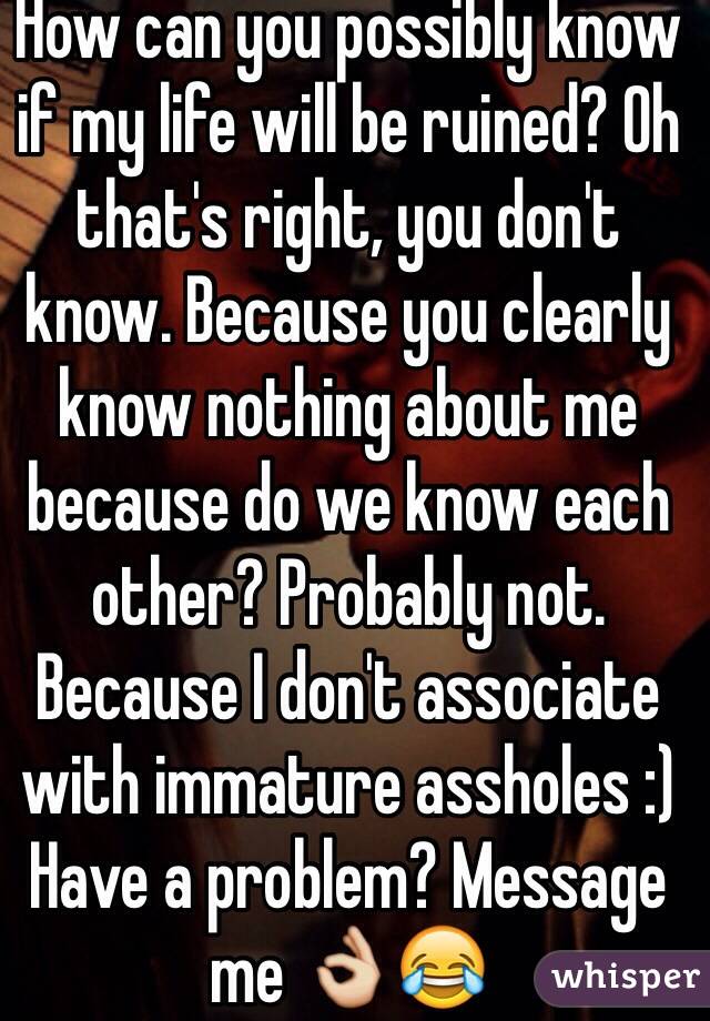 How can you possibly know if my life will be ruined? Oh that's right, you don't know. Because you clearly know nothing about me because do we know each other? Probably not. Because I don't associate with immature assholes :) Have a problem? Message me 👌😂