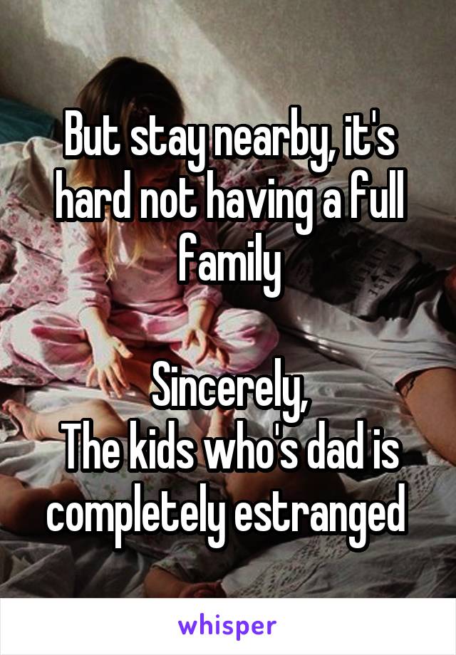 But stay nearby, it's hard not having a full family

Sincerely,
The kids who's dad is completely estranged 