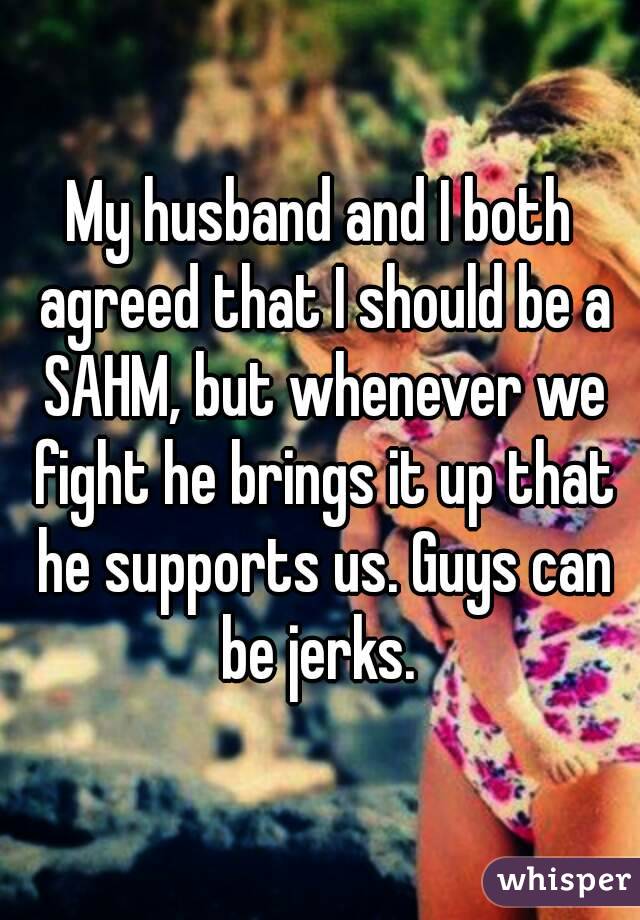 My husband and I both agreed that I should be a SAHM, but whenever we fight he brings it up that he supports us. Guys can be jerks. 