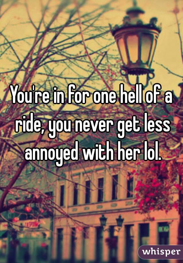 You're in for one hell of a ride, you never get less annoyed with her lol.