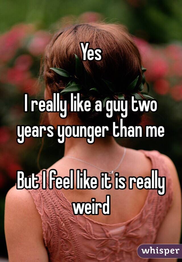 Yes 

I really like a guy two years younger than me 

But I feel like it is really weird 