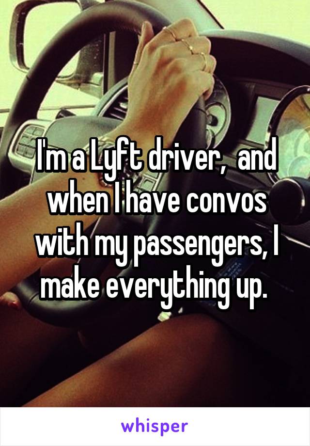 I'm a Lyft driver,  and when I have convos with my passengers, I make everything up. 