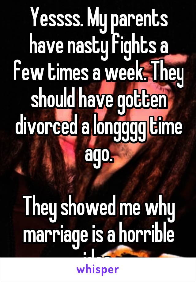 Yessss. My parents have nasty fights a few times a week. They should have gotten divorced a longggg time ago.

They showed me why marriage is a horrible idea.