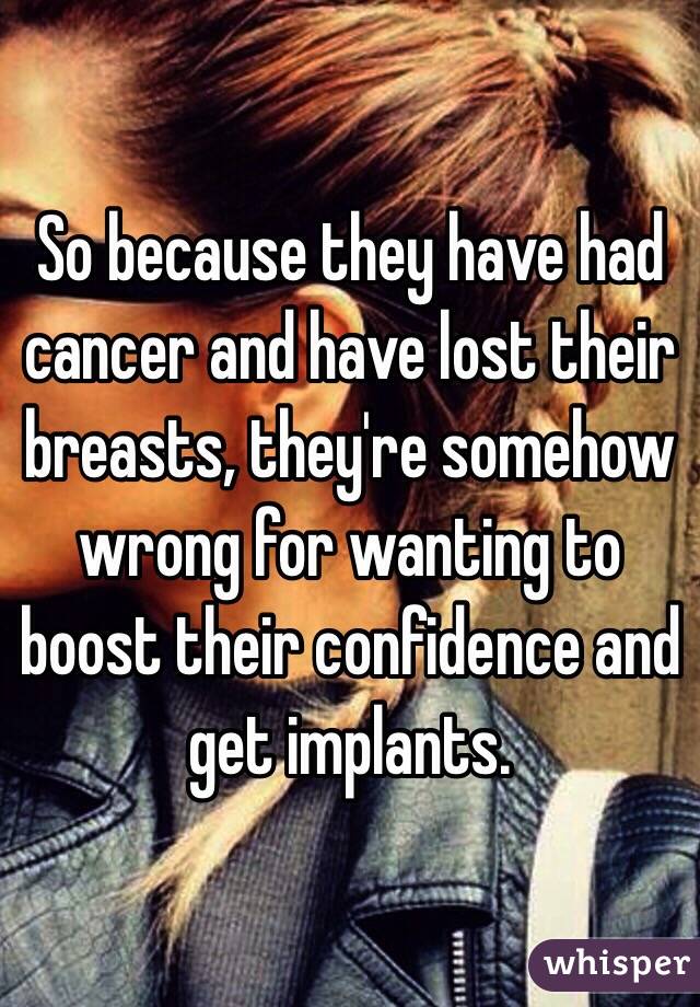 So because they have had cancer and have lost their breasts, they're somehow wrong for wanting to boost their confidence and get implants.