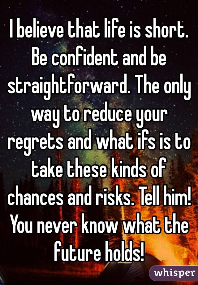 I believe that life is short. Be confident and be straightforward. The only way to reduce your regrets and what ifs is to take these kinds of chances and risks. Tell him! You never know what the future holds! 