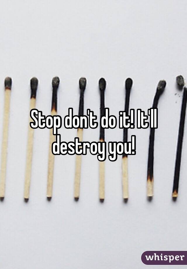 Stop don't do it! It'll destroy you!