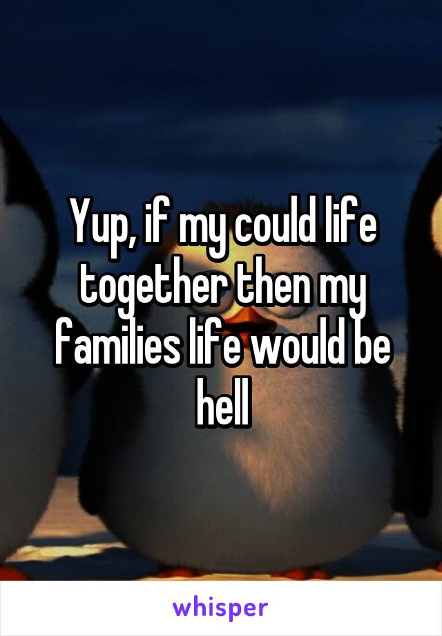 Yup, if my could life together then my families life would be hell
