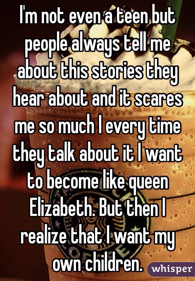 I'm not even a teen but people always tell me about this stories they hear about and it scares me so much I every time they talk about it I want to become like queen Elizabeth. But then I realize that I want my own children.  