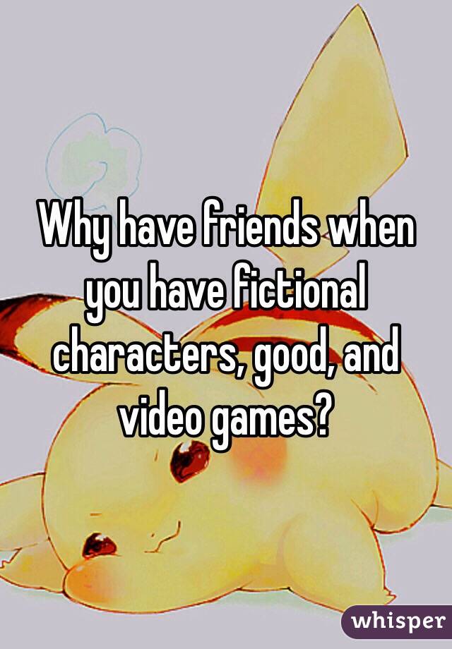 Why have friends when you have fictional characters, good, and video games?