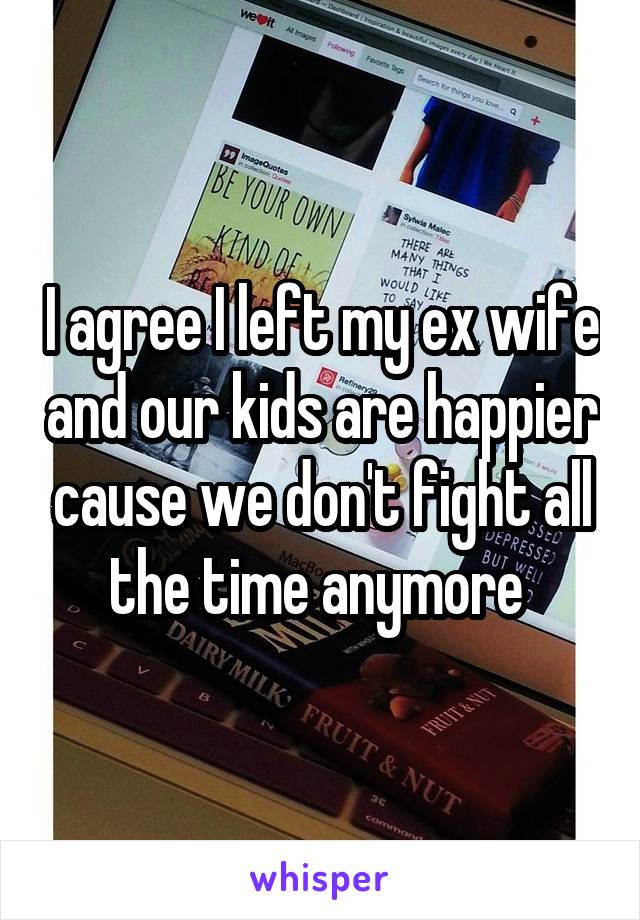 I agree I left my ex wife and our kids are happier cause we don't fight all the time anymore 
