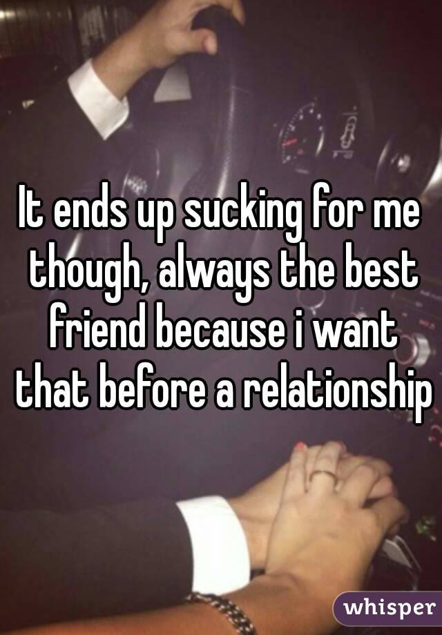It ends up sucking for me though, always the best friend because i want that before a relationship