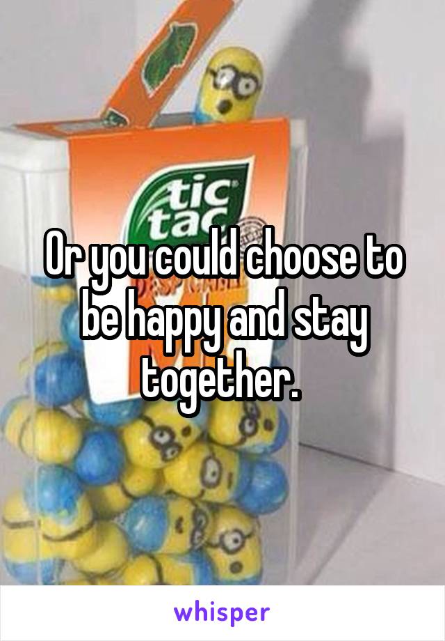 Or you could choose to be happy and stay together. 