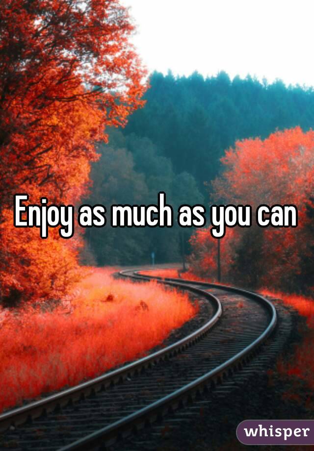 Enjoy as much as you can