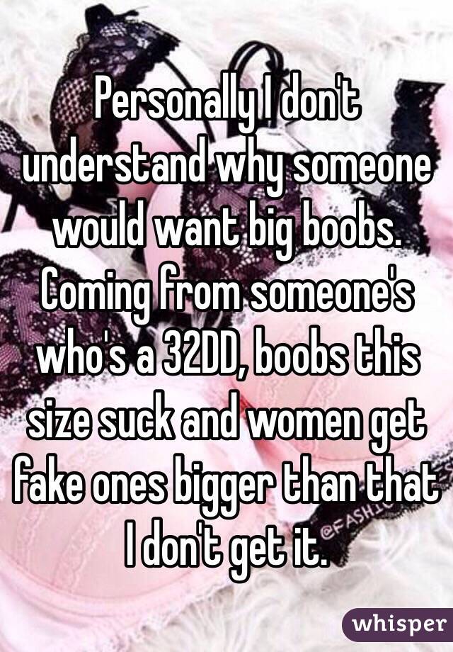 Personally I don't understand why someone would want big boobs. Coming from someone's who's a 32DD, boobs this size suck and women get fake ones bigger than that I don't get it.