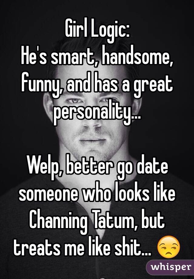  Girl Logic: 
He's smart, handsome, funny, and has a great personality...

Welp, better go date someone who looks like Channing Tatum, but treats me like shit... 😒