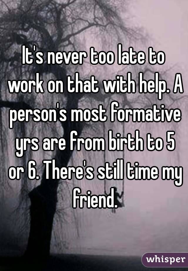 It's never too late to work on that with help. A person's most formative yrs are from birth to 5 or 6. There's still time my friend.