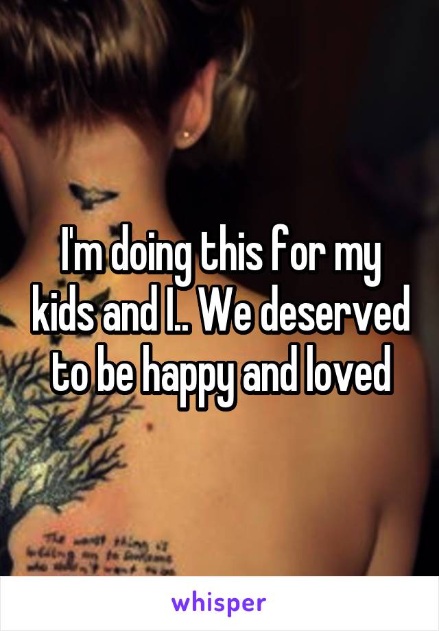 I'm doing this for my kids and I.. We deserved to be happy and loved