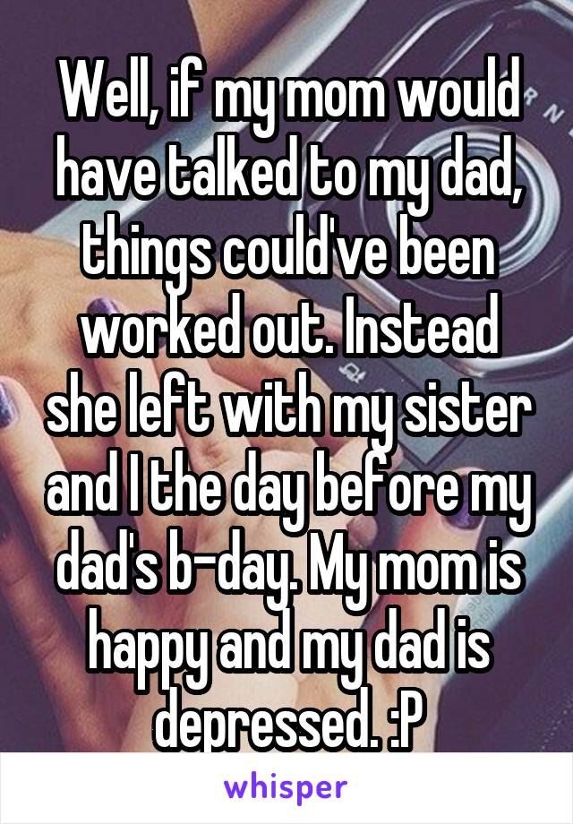 Well, if my mom would have talked to my dad, things could've been worked out. Instead she left with my sister and I the day before my dad's b-day. My mom is happy and my dad is depressed. :P
