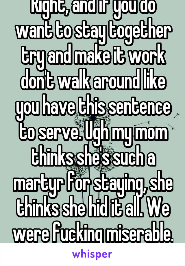 Right, and if you do want to stay together try and make it work don't walk around like you have this sentence to serve. Ugh my mom thinks she's such a martyr for staying, she thinks she hid it all. We were fucking miserable.  