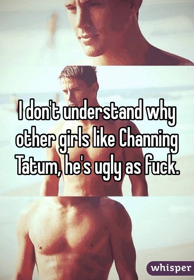 I don't understand why other girls like Channing Tatum, he's ugly as fuck. 