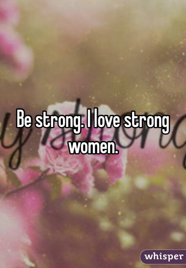 Be strong. I love strong women. 