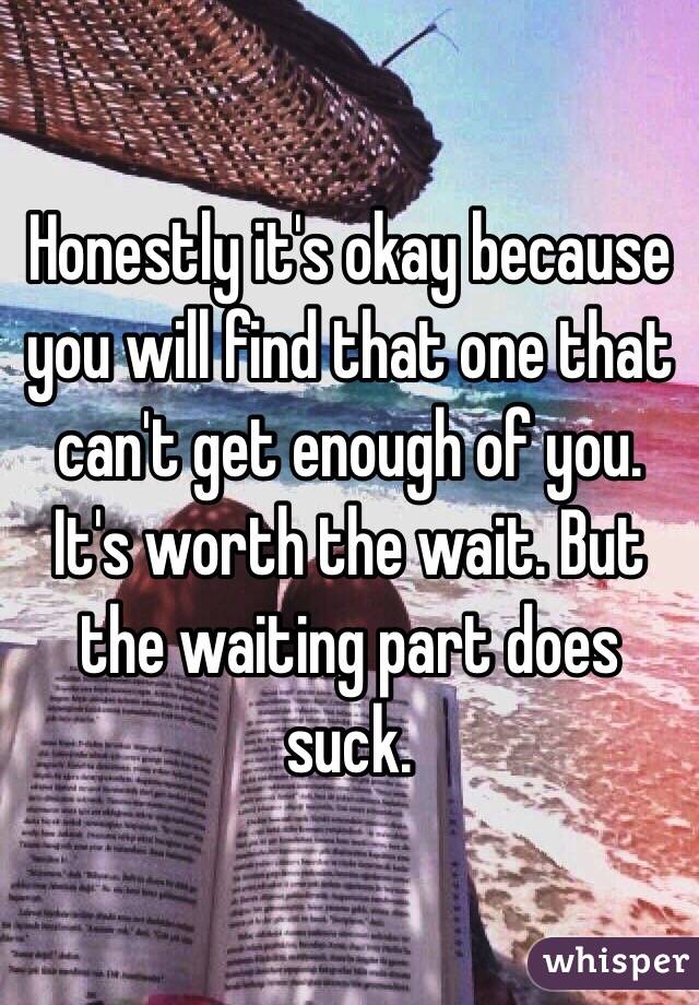 Honestly it's okay because you will find that one that can't get enough of you. It's worth the wait. But the waiting part does suck. 