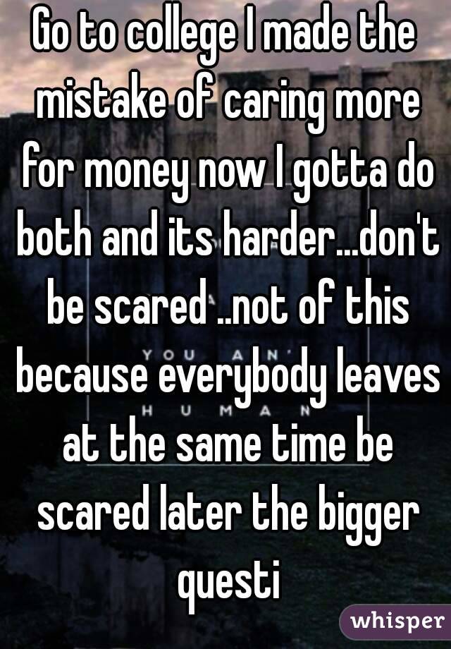 Go to college I made the mistake of caring more for money now I gotta do both and its harder...don't be scared ..not of this because everybody leaves at the same time be scared later the bigger questi