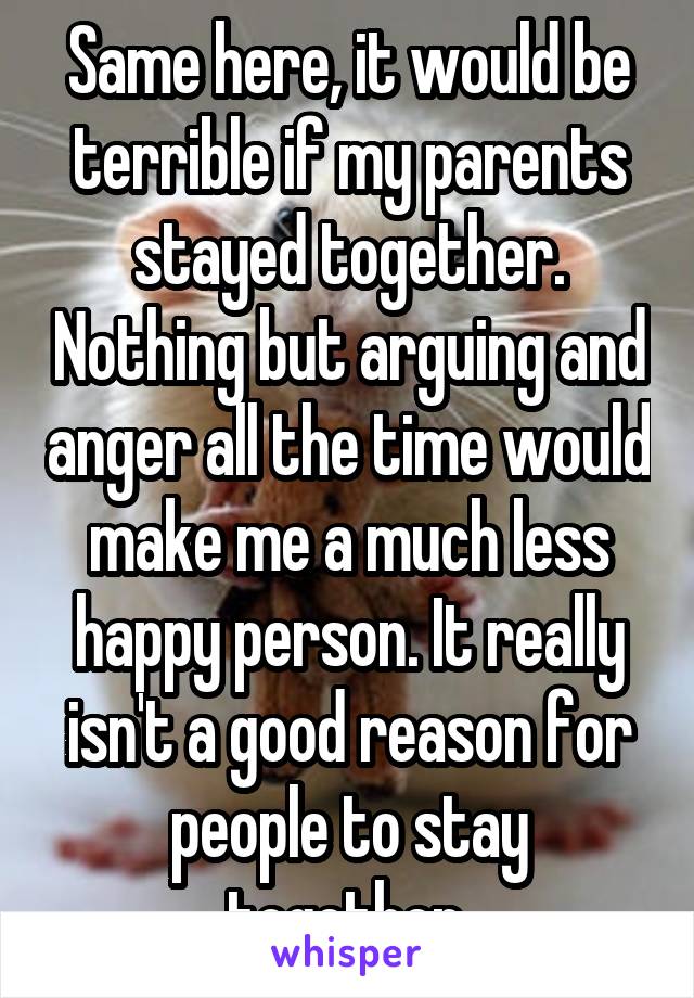 Same here, it would be terrible if my parents stayed together. Nothing but arguing and anger all the time would make me a much less happy person. It really isn't a good reason for people to stay together.