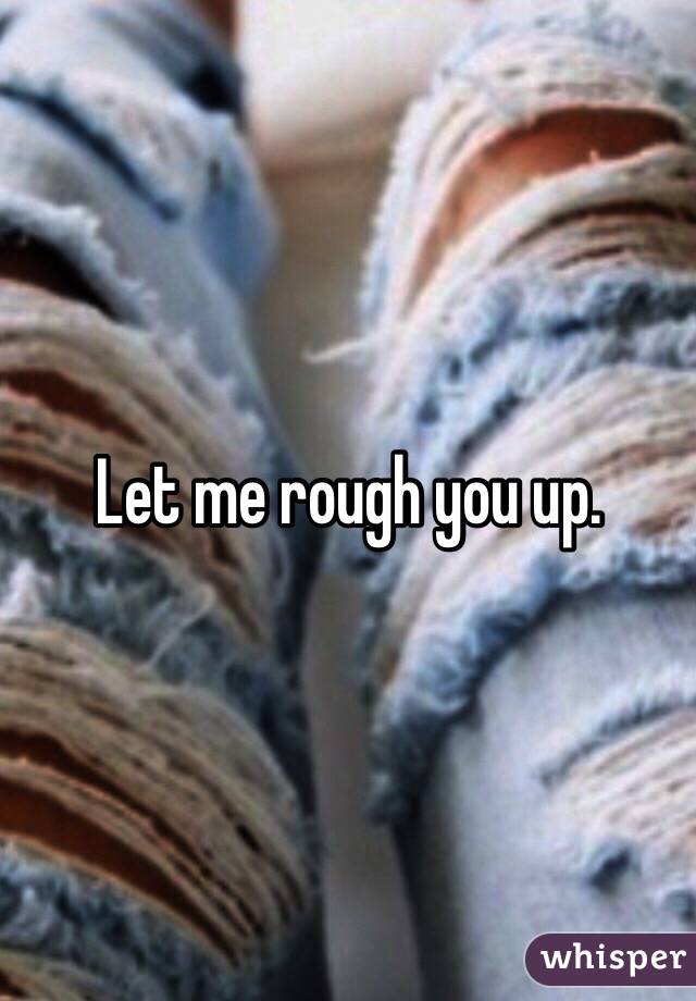 Let me rough you up. 