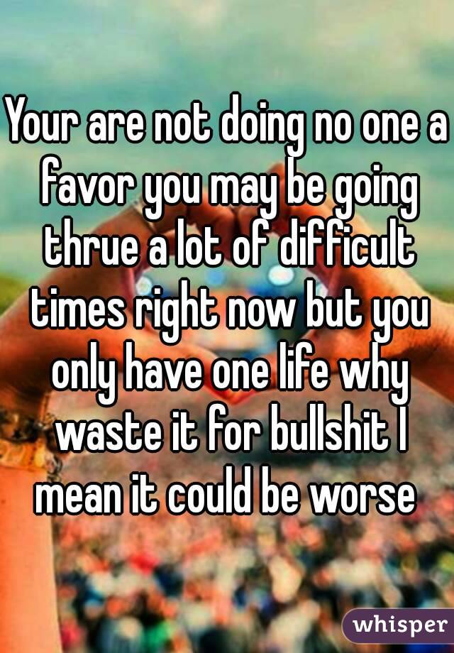 Your are not doing no one a favor you may be going thrue a lot of difficult times right now but you only have one life why waste it for bullshit I mean it could be worse 