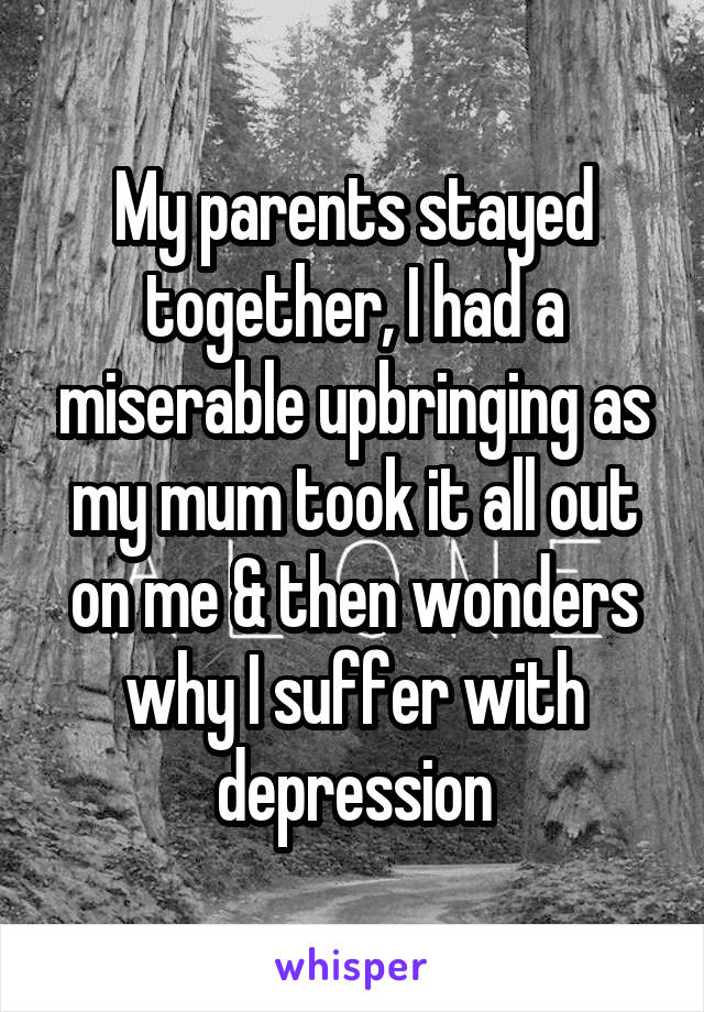 My parents stayed together, I had a miserable upbringing as my mum took it all out on me & then wonders why I suffer with depression