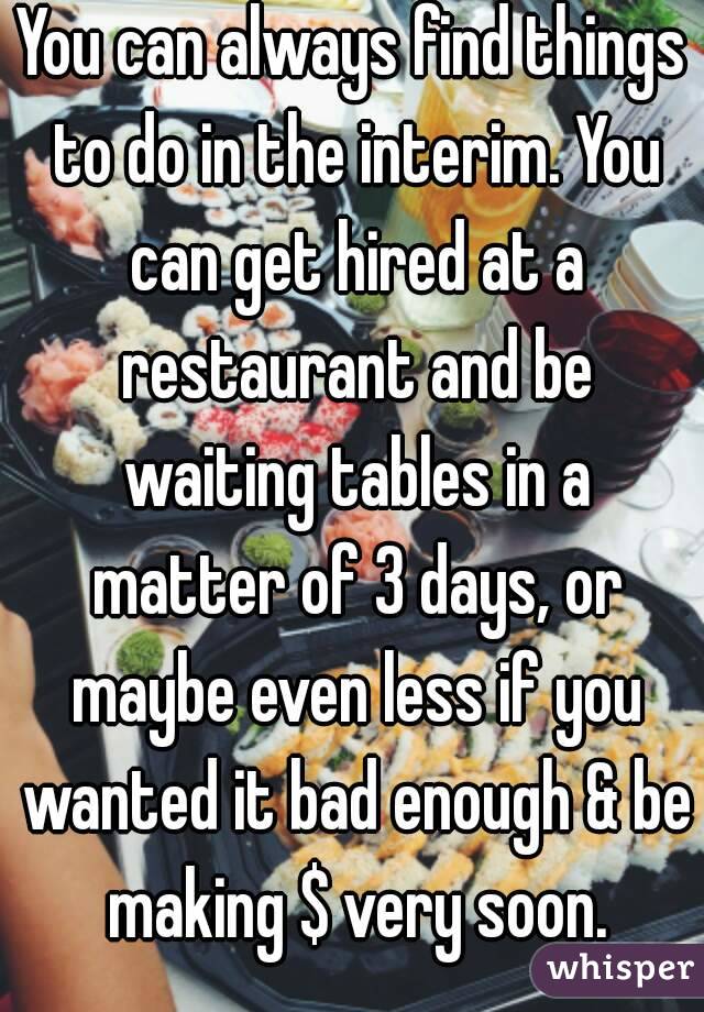 You can always find things to do in the interim. You can get hired at a restaurant and be waiting tables in a matter of 3 days, or maybe even less if you wanted it bad enough & be making $ very soon.