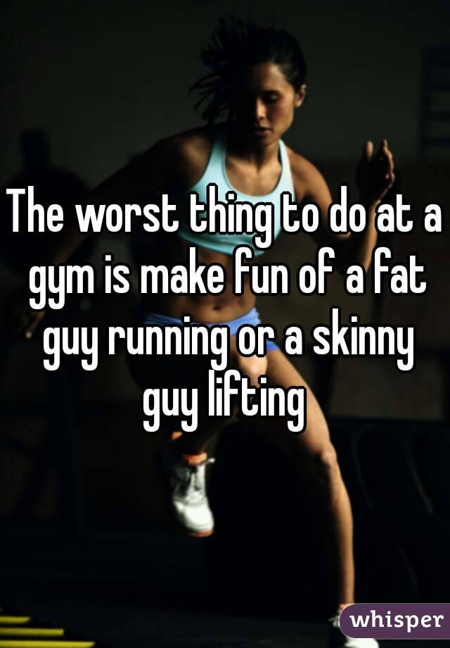 The worst thing to do at a gym is make fun of a fat guy running or a skinny guy lifting 