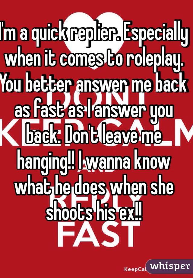 I'm a quick replier. Especially when it comes to roleplay. You better answer me back as fast as I answer you back. Don't leave me hanging!! I wanna know what he does when she shoots his ex!!