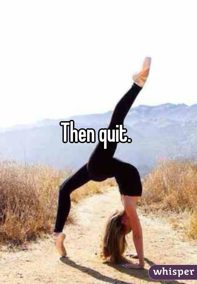 Then quit. 