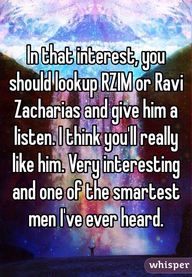 In that interest, you should lookup RZIM or Ravi Zacharias and give him a listen. I think you'll really like him. Very interesting and one of the smartest men I've ever heard.