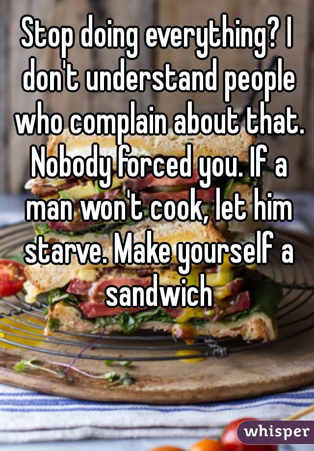 Stop doing everything? I don't understand people who complain about that. Nobody forced you. If a man won't cook, let him starve. Make yourself a sandwich
