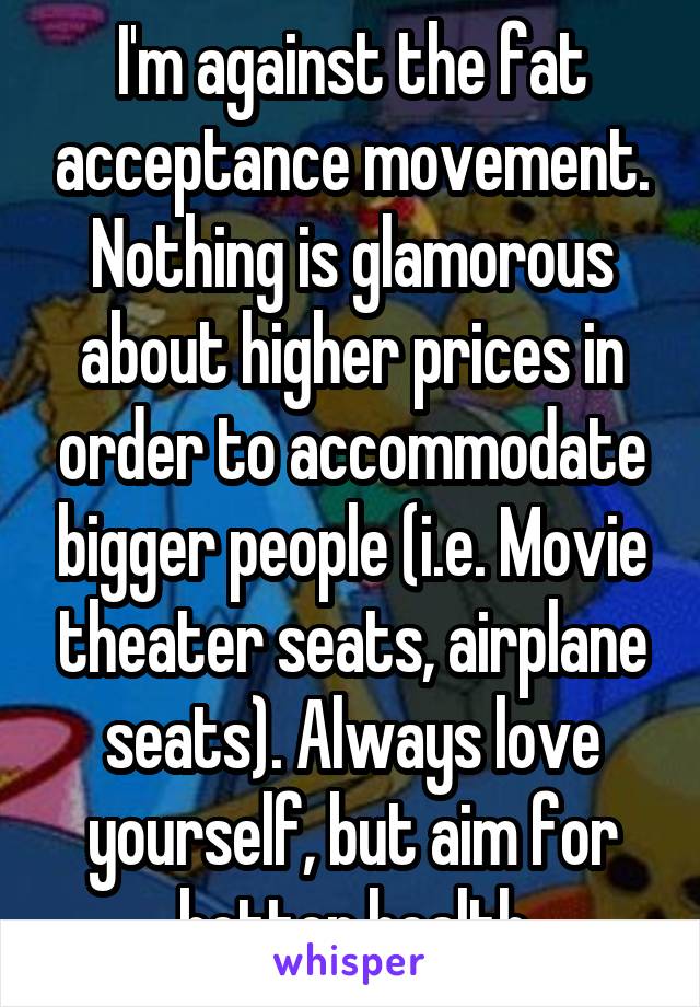 I'm against the fat acceptance movement. Nothing is glamorous about higher prices in order to accommodate bigger people (i.e. Movie theater seats, airplane seats). Always love yourself, but aim for better health