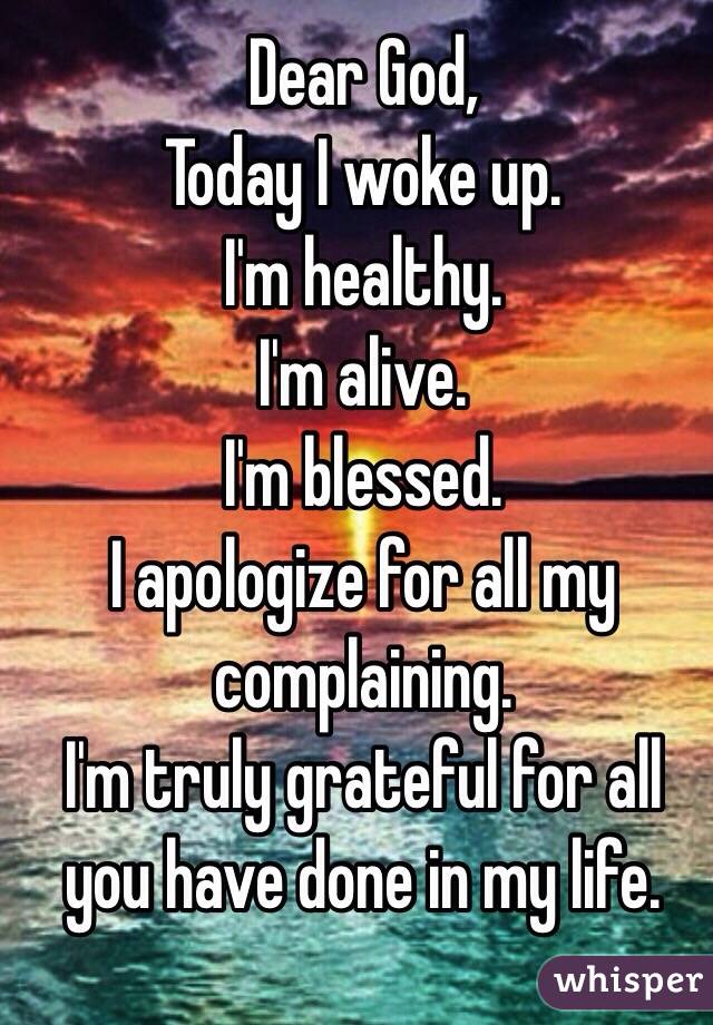 Dear God,
Today I woke up.
I'm healthy.
I'm alive.
I'm blessed.
I apologize for all my complaining.
I'm truly grateful for all you have done in my life.