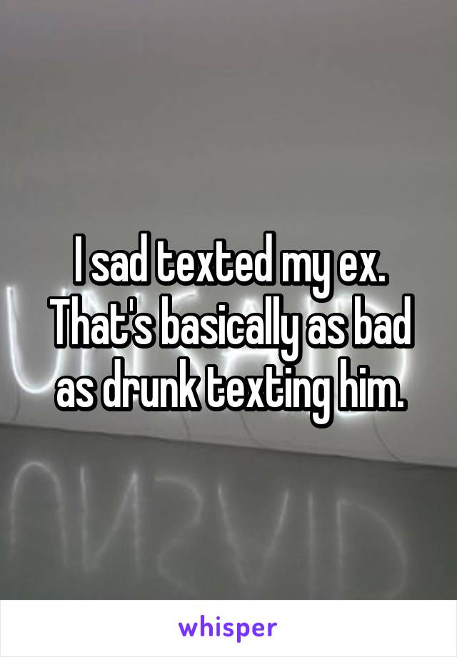 I sad texted my ex. That's basically as bad as drunk texting him.