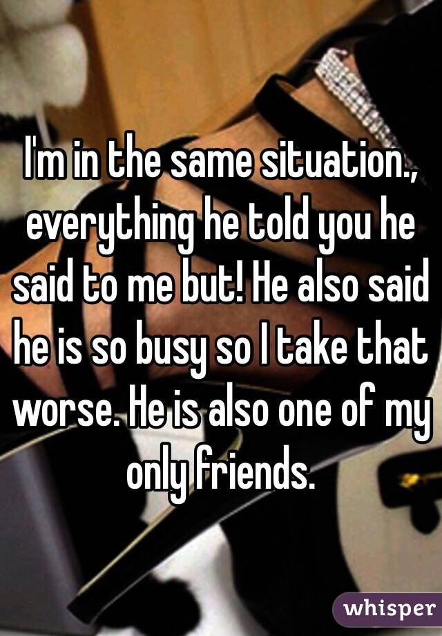 I'm in the same situation., everything he told you he said to me but! He also said he is so busy so I take that worse. He is also one of my only friends. 