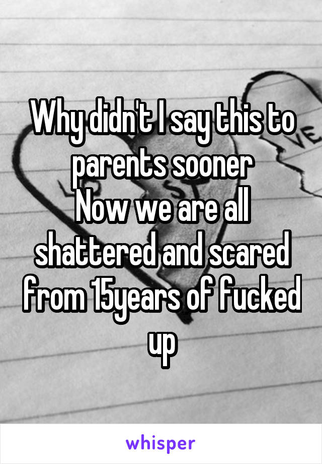 Why didn't I say this to parents sooner
Now we are all shattered and scared from 15years of fucked up