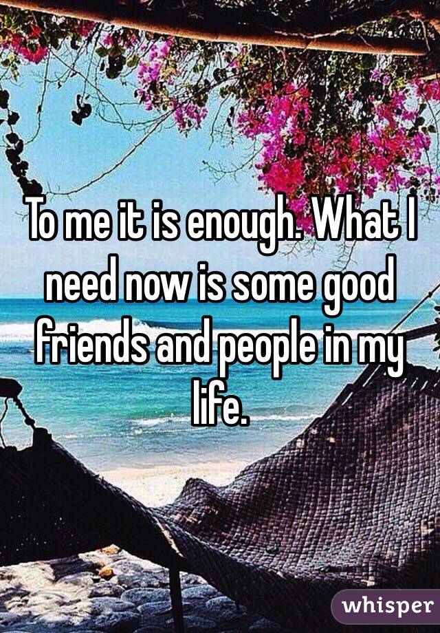 To me it is enough. What I need now is some good friends and people in my life. 