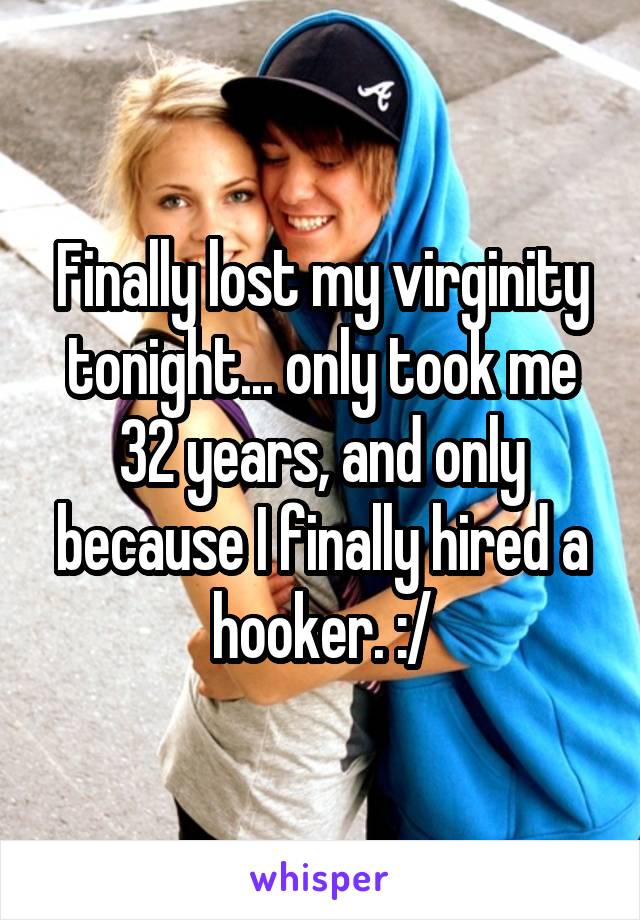 Finally lost my virginity tonight... only took me 32 years, and only because I finally hired a hooker. :/