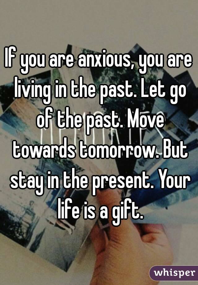 If you are anxious, you are living in the past. Let go of the past. Move towards tomorrow. But stay in the present. Your life is a gift.