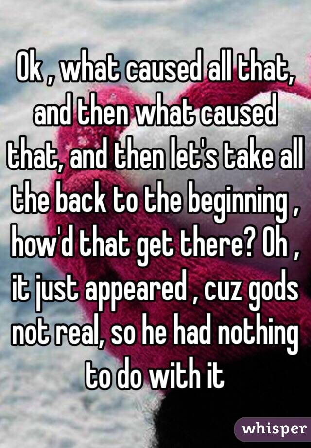 Ok , what caused all that, and then what caused that, and then let's take all the back to the beginning , how'd that get there? Oh , it just appeared , cuz gods not real, so he had nothing to do with it