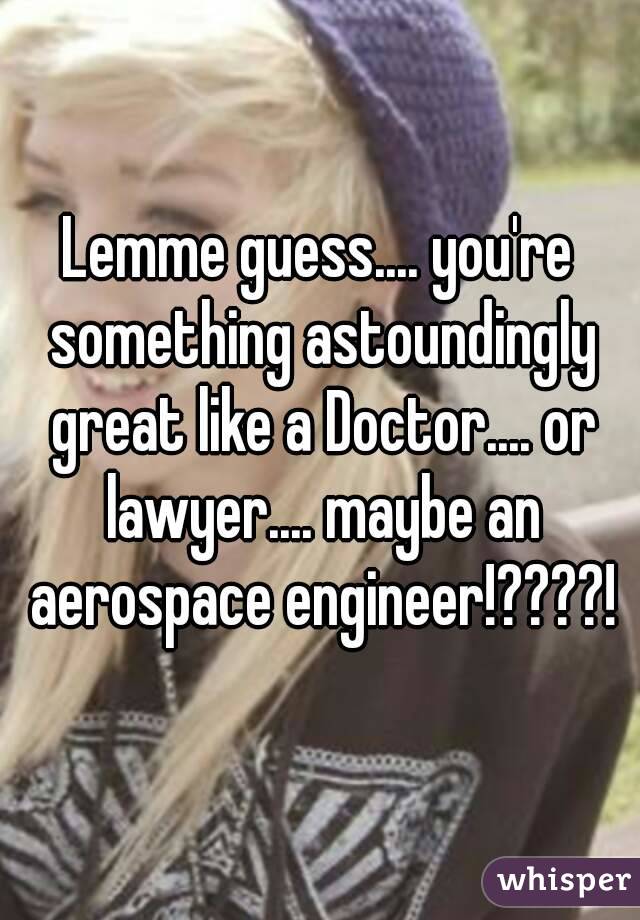 Lemme guess.... you're something astoundingly great like a Doctor.... or lawyer.... maybe an aerospace engineer!????!