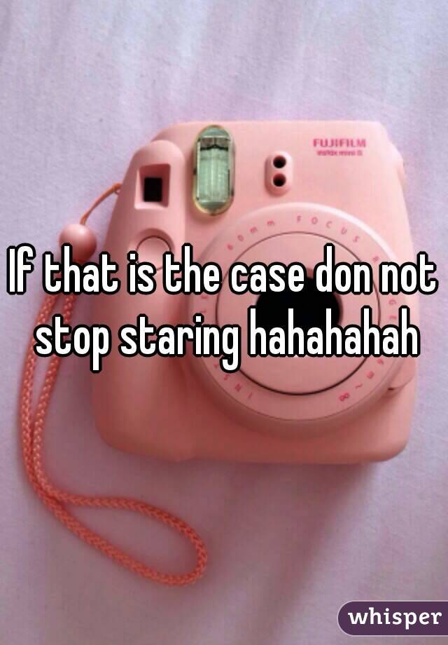 If that is the case don not stop staring hahahahah