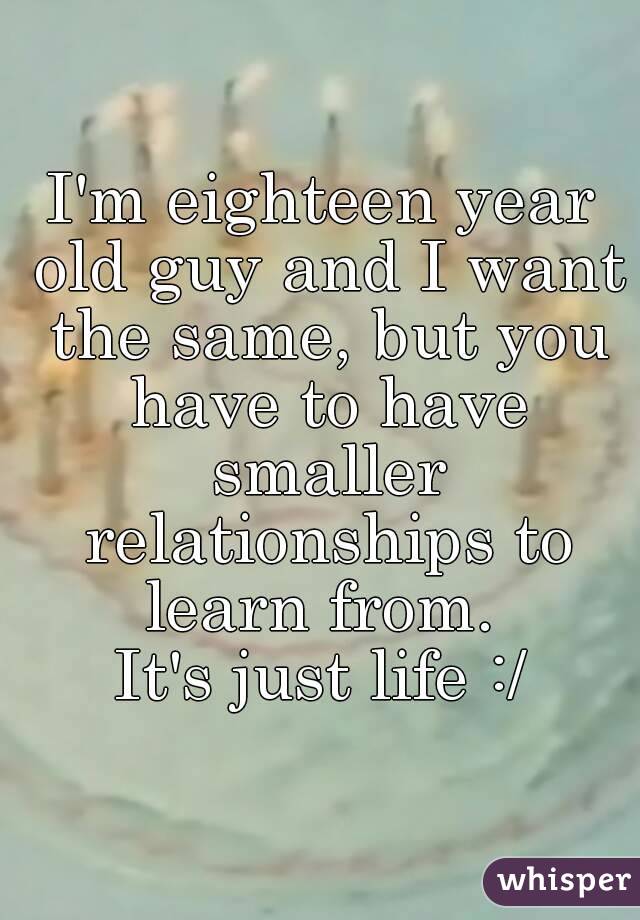 I'm eighteen year old guy and I want the same, but you have to have smaller relationships to learn from. 
It's just life :/